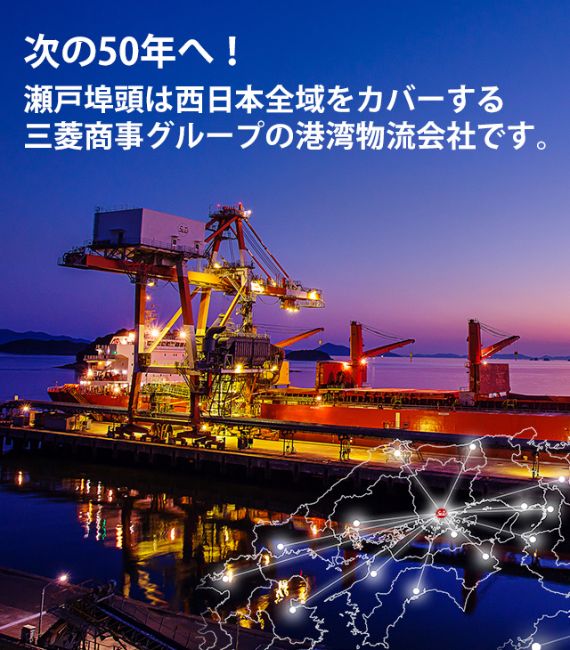 50年のその先へ / 瀬戸埠頭は2018年に創立50年を迎えた、西日本全域をカバーする三菱グループのターミナルロジスティクス会社です。